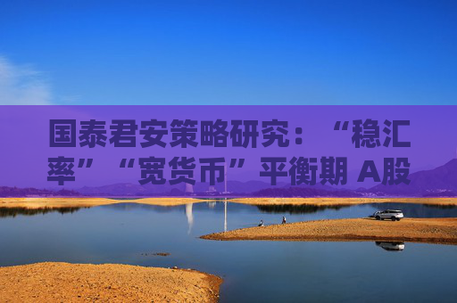 国泰君安策略研究：“稳汇率”“宽货币”平衡期 A股后续反弹空间大
