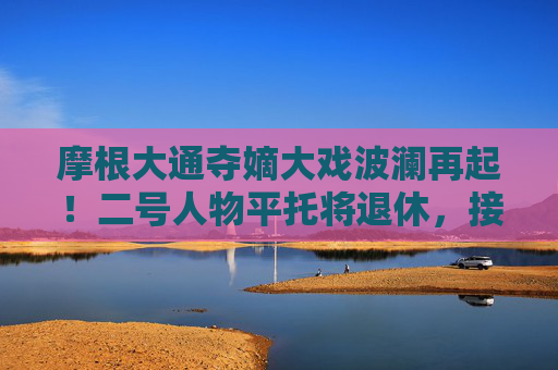 摩根大通夺嫡大戏波澜再起！二号人物平托将退休，接任者不打算竞争CEO