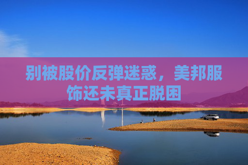 别被股价反弹迷惑，美邦服饰还未真正脱困