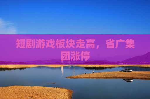 短剧游戏板块走高，省广集团涨停