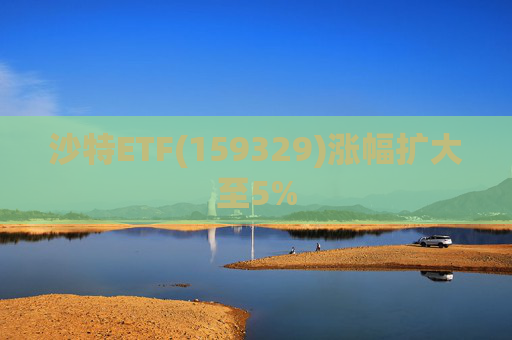 沙特ETF(159329)涨幅扩大至5%