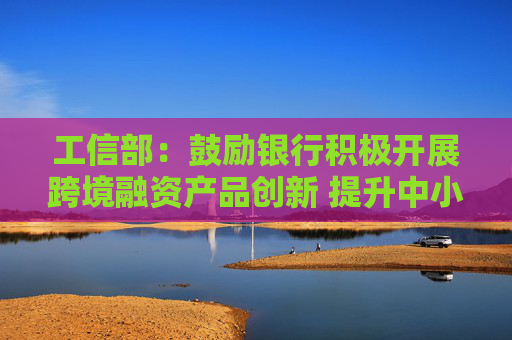 工信部：鼓励银行积极开展跨境融资产品创新 提升中小企业跨境融资便利化水平