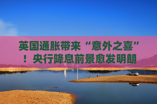 英国通胀带来“意外之喜”！央行降息前景愈发明朗