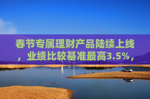春节专属理财产品陆续上线，业绩比较基准最高3.5%，部分产品已无“特殊收益”