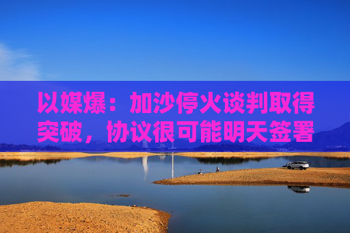 以媒爆：加沙停火谈判取得突破，协议很可能明天签署