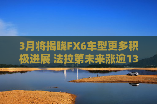 3月将揭晓FX6车型更多积极进展 法拉第未来涨逾13%