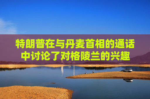 特朗普在与丹麦首相的通话中讨论了对格陵兰的兴趣