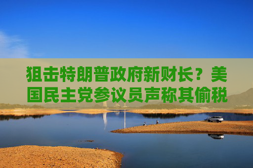 狙击特朗普政府新财长？美国民主党参议员声称其偷税漏税