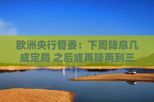 欧洲央行管委：下周降息几成定局 之后或再降两到三次
