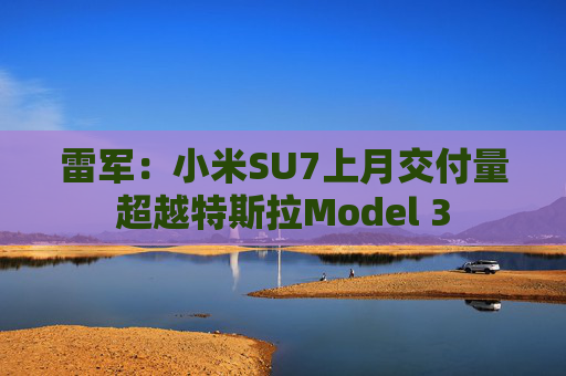 雷军：小米SU7上月交付量超越特斯拉Model 3