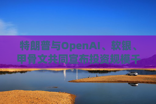 特朗普与OpenAI、软银、甲骨文共同宣布投资规模千亿美元的AI项目