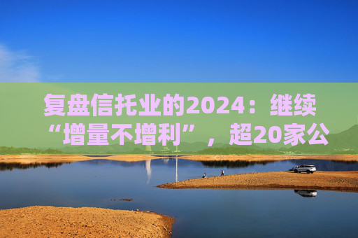 复盘信托业的2024：继续“增量不增利”，超20家公司更换“将帅”，股权挂牌活跃成交冷