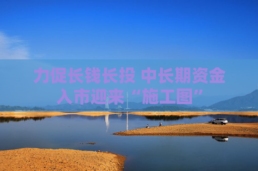 力促长钱长投 中长期资金入市迎来“施工图”