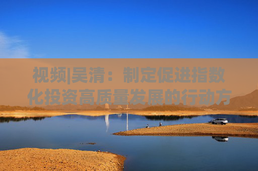 视频|吴清：制定促进指数化投资高质量发展的行动方案 实施股票ETF快速注册