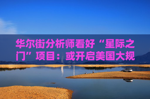 华尔街分析师看好“星际之门”项目：或开启美国大规模AI投资时代