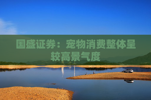 国盛证券：宠物消费整体呈较高景气度