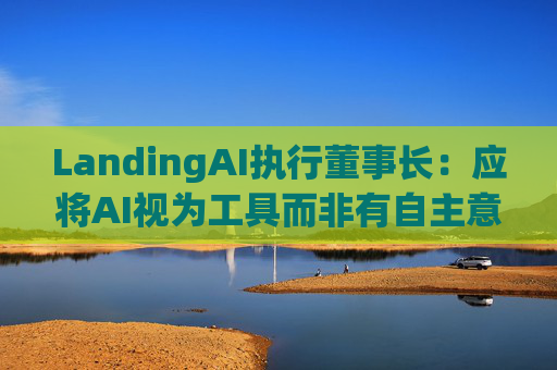 LandingAI执行董事长:应将AI视为工具而非有自主意识的存在