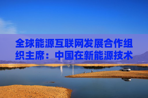 全球能源互联网发展合作组织主席：中国在新能源技术上正发挥着重要作用