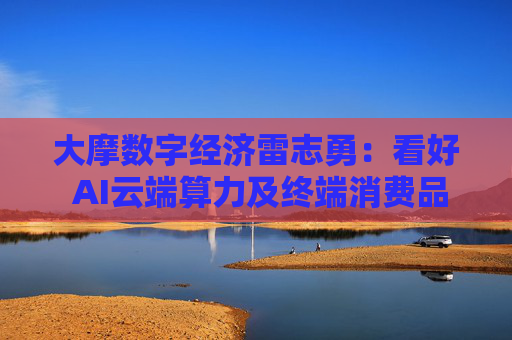 大摩数字经济雷志勇：看好 AI云端算力及终端消费品