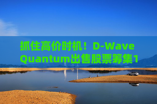 抓住高价时机！D-Wave Quantum出售股票筹集1.5亿美元