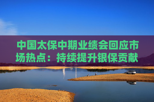 中国太保中期业绩会回应市场热点：持续提升银保贡献占比 分红型产品未来有望超50%