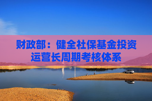 财政部：健全社保基金投资运营长周期考核体系
