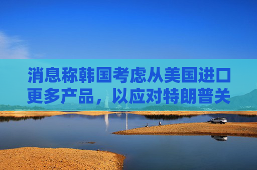 消息称韩国考虑从美国进口更多产品，以应对特朗普关税