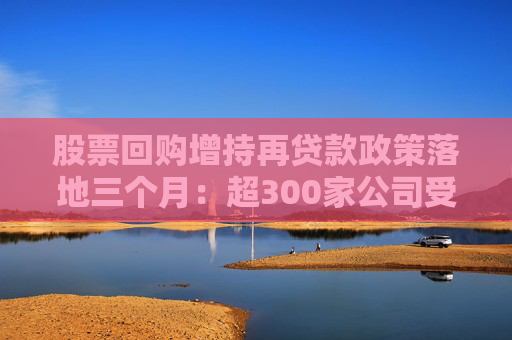 股票回购增持再贷款政策落地三个月：超300家公司受益 专项贷款总额上限逾570亿元