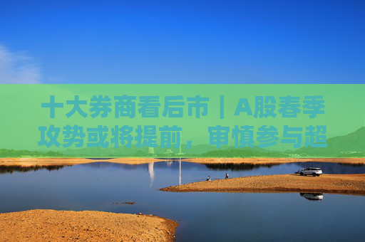 十大券商看后市｜A股春季攻势或将提前，审慎参与超短线情绪博弈