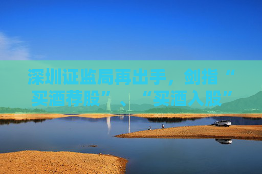 深圳证监局再出手，剑指“买酒荐股”、“买酒入股”