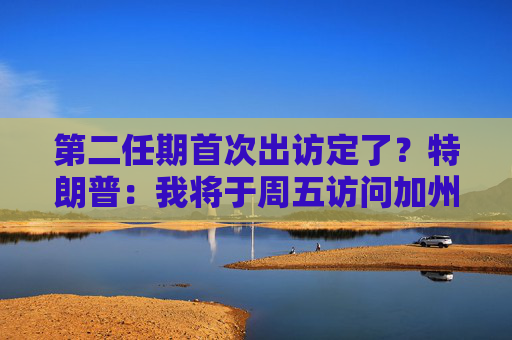 第二任期首次出访定了？特朗普：我将于周五访问加州视察灾情