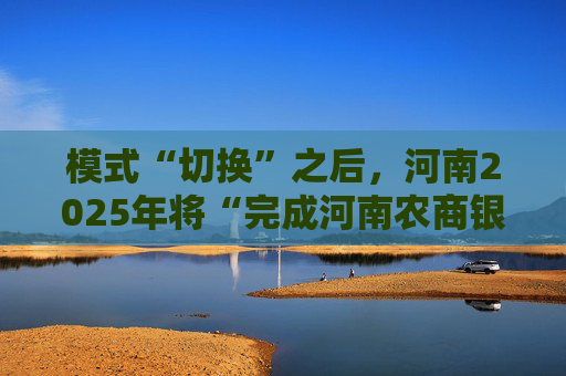 模式“切换”之后，河南2025年将“完成河南农商银行组建”