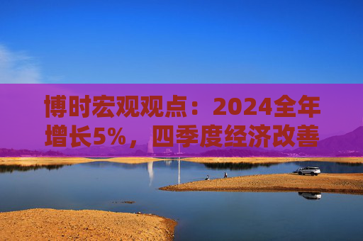 博时宏观观点：2024全年增长5%，四季度经济改善