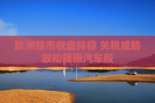 欧洲股市收盘持稳 关税威胁放松提振汽车股