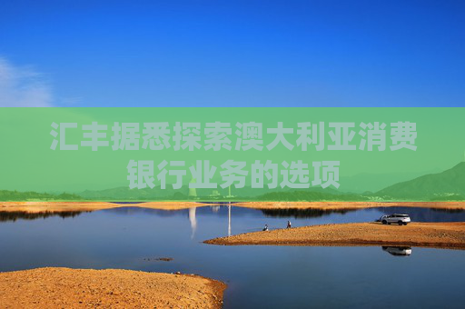 汇丰据悉探索澳大利亚消费银行业务的选项