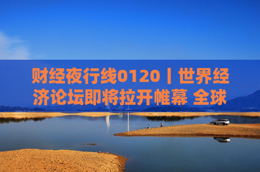 财经夜行线0120丨世界经济论坛即将拉开帷幕 全球市场静待特朗普上任首日动向