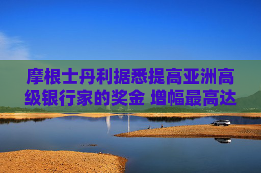 摩根士丹利据悉提高亚洲高级银行家的奖金 增幅最高达40%