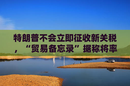 特朗普不会立即征收新关税，“贸易备忘录”据称将率先登场！