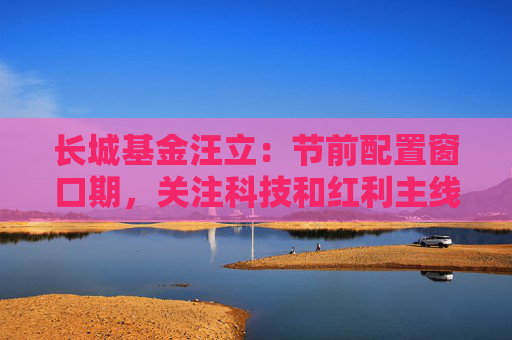 长城基金汪立：节前配置窗口期，关注科技和红利主线