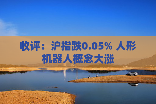 收评：沪指跌0.05% 人形机器人概念大涨