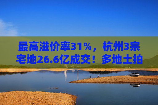 最高溢价率31%，杭州3宗宅地26.6亿成交！多地土拍高溢价成交