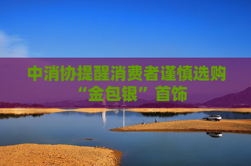 中消协提醒消费者谨慎选购“金包银”首饰