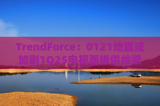 TrendForce：0121地震或加剧1Q25电视面板供给紧张