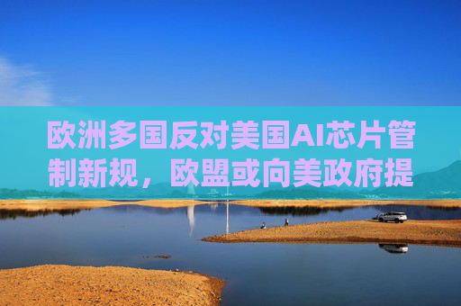 欧洲多国反对美国AI芯片管制新规，欧盟或向美政府提出关切