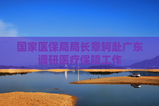 国家医保局局长章轲赴广东调研医疗保障工作