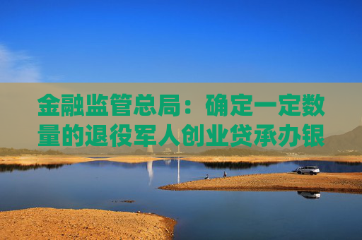 金融监管总局：确定一定数量的退役军人创业贷承办银行