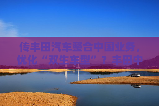 传丰田汽车整合中国业务，优化“双生车型”？丰田中国官方回应来了