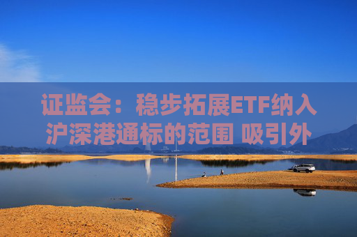 证监会：稳步拓展ETF纳入沪深港通标的范围 吸引外资通过指数化投资参与A股市场
