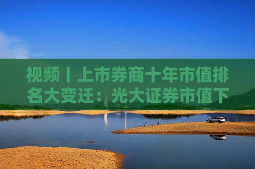 视频丨上市券商十年市值排名大变迁：光大证券市值下跌，由第7名下降到第14名，曾离千亿市值仅一步之遥