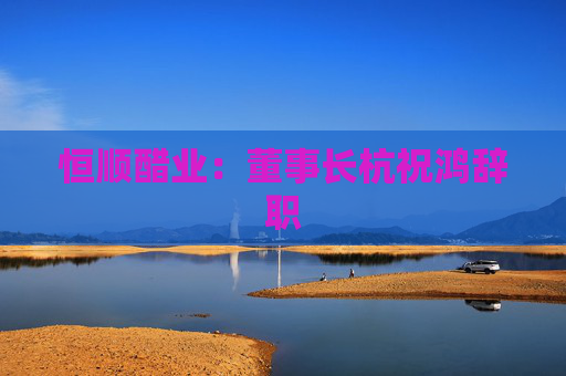 恒顺醋业：董事长杭祝鸿辞职